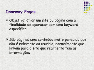 Doorway Pages
 Objetivo: Criar um site ou página com a
  finalidade de aparecer com uma keyword
  específica

 São páginas com conteúdo muito parecido que
  não é relevante ao usuário, normalmente que
  linkam para o site que realmente tem as
  informações
 