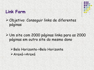 Link Farm
 Objetivo: Conseguir links de diferentes
  páginas

 Um site com 2000 páginas linka para as 2000
  páginas em outro site do mesmo dono

   Belo Horizonte->Belo Horizonte
   Araxá->Araxá
 