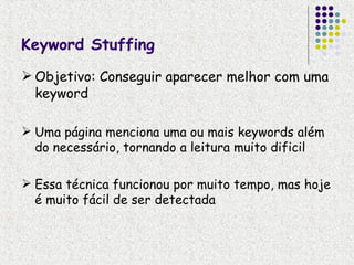 Keyword Stuffing
 Objetivo: Conseguir aparecer melhor com uma
  keyword

 Uma página menciona uma ou mais keywords além
  do necessário, tornando a leitura muito dificil

 Essa técnica funcionou por muito tempo, mas hoje
  é muito fácil de ser detectada
 