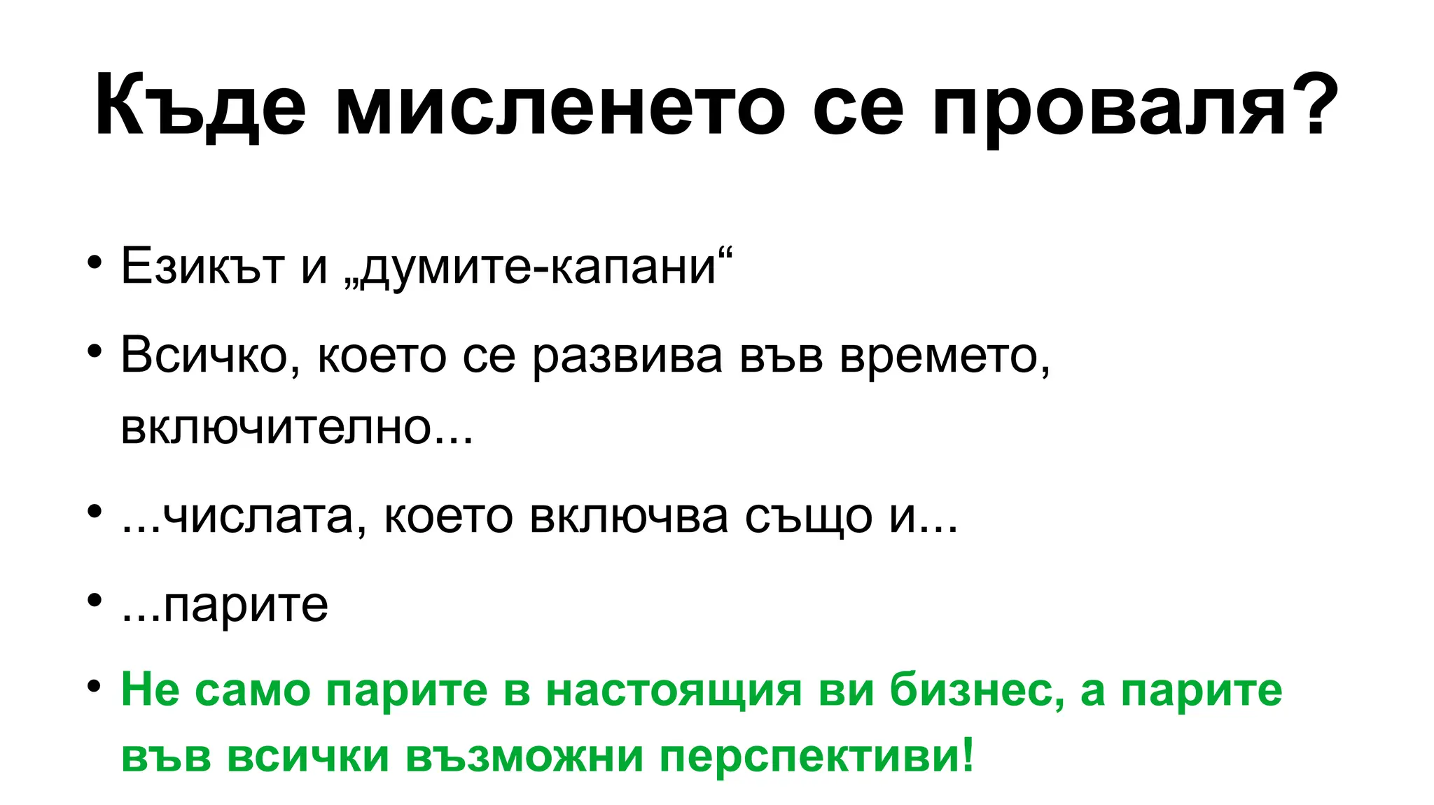 Къде мисленето се проваля?

Езикът и „думите-капани“

Всичко, което се развива във времето,
включително...

...числата, което включва също и...

...парите

Не само парите в настоящия ви бизнес, а парите
във всички възможни перспективи!
 