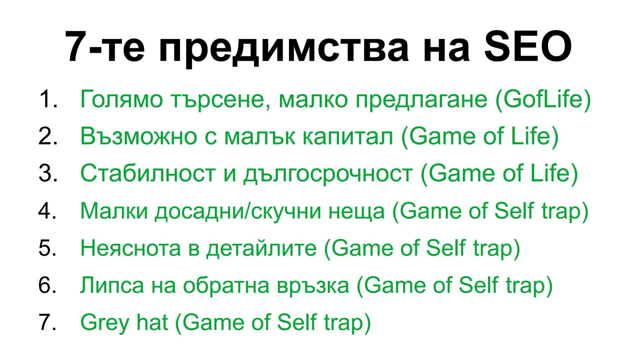 7-те предимства на SEO
1. Голямо търсене, малко предлагане (GofLife)
2. Възможно с малък капитал (Game of Life)
3. Стабилност и дългосрочност (Game of Life)
4. Малки досадни/скучни неща (Game of Self trap)
5. Неяснота в детайлите (Game of Self trap)
6. Липса на обратна връзка (Game of Self trap)
7. Grey hat (Game of Self trap)
 
