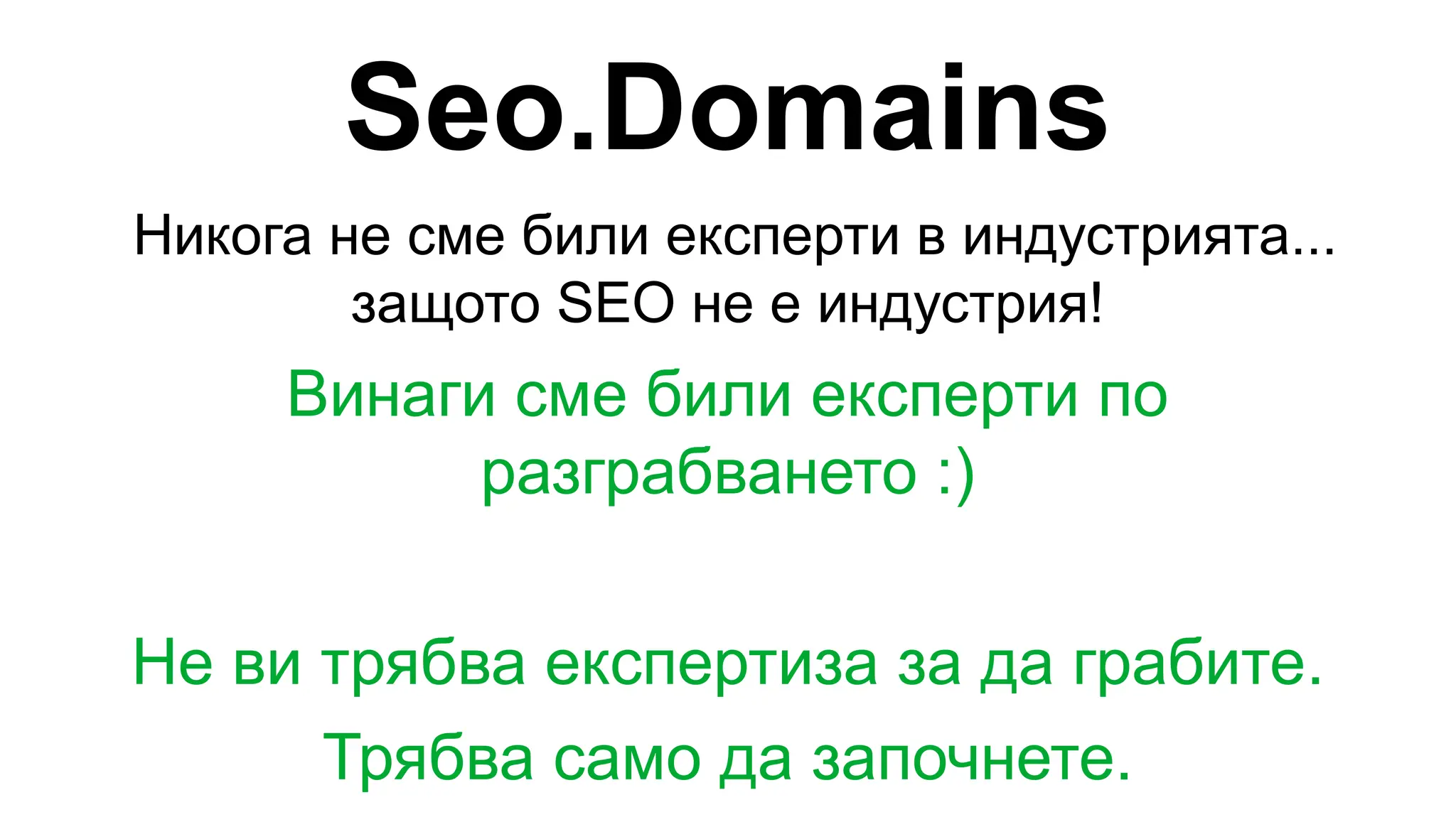 Seo.Domains
Никога не сме били експерти в индустрията...
защото SEO не е индустрия!
Винаги сме били експерти по
разграбването :)
Не ви трябва експертиза за да грабите.
Трябва само да започнете.
 