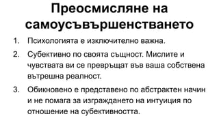 Преосмисляне на
самоусъвършенстването
1. Психологията е изключително важна.
2. Субективно по своята същност. Мислите и
чувствата ви се превръщат във ваша собствена
вътрешна реалност.
3. Обикновено е представено по абстрактен начин
и не помага за изграждането на интуиция по
отношение на субективността.
 