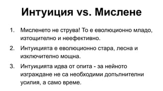 Интуиция vs. Мислене
1. Мисленето не струва! То е еволюционно младо,
изтощително и неефективно.
2. Интуицията е еволюционно стара, лесна и
изключително мощна.
3. Интуицията идва от опита - за нейното
изграждане не са необходими допълнителни
усилия, а само време.
 
