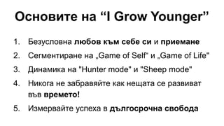 Основите на “I Grow Younger”
1. Безусловна любов към себе си и приемане
2. Сегментиране на „Game of Self“ и „Game of Life"
3. Динамика на "Hunter mode" и "Sheep mode"
4. Никога не забравяйте как нещата се развиват
във времето!
5. Измервайте успеха в дългосрочна свобода
 