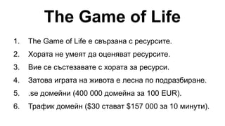 The Game of Life
1. The Game of Life е свързана с ресурсите.
2. Хората не умеят да оценяват ресурсите.
3. Вие се състезавате с хората за ресурси.
4. Затова играта на живота е лесна по подразбиране.
5. .se домейни (400 000 домейна за 100 EUR).
6. Трафик домейн ($30 стават $157 000 за 10 минути).
 