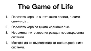 The Game of Life
1. Повечето хора не знаят какво правят, а само
симулират.
2. Повечето хора са много ирационални.
3. Ирационалните хора изграждат несъвършенни
системи.
4. Можете да се възползвате от несъвършенните
системи.
 