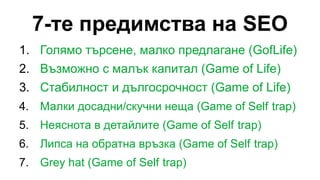 7-те предимства на SEO
1. Голямо търсене, малко предлагане (GofLife)
2. Възможно с малък капитал (Game of Life)
3. Стабилност и дългосрочност (Game of Life)
4. Малки досадни/скучни неща (Game of Self trap)
5. Неяснота в детайлите (Game of Self trap)
6. Липса на обратна връзка (Game of Self trap)
7. Grey hat (Game of Self trap)
 