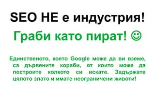 SEO НЕ е индустрия!
Граби като пират! 
Единственото, което Google може да ви вземе,
са дървените кораби, от които може да
построите колкото си искате. Задържате
цялото злато и имате неограничени животи!
 
