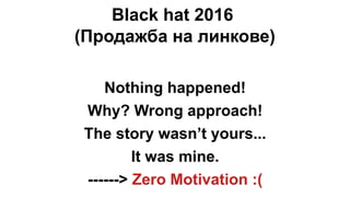 Black hat 2016
(Продажба на линкове)
Nothing happened!
Why? Wrong approach!
The story wasn’t yours...
It was mine.
------> Zero Motivation :(
 
