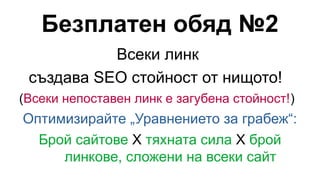 Безплатен обяд №2
Всеки линк
създава SEO стойност от нищото!
(Всеки непоставен линк е загубена стойност!)
Оптимизирайте „Уравнението за грабеж“:
Брой сайтове X тяхната сила X брой
линкове, сложени на всеки сайт
 