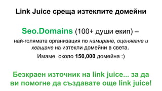 Link Juice среща изтеклите домейни
Seo.Domains (100+ души екип) –
най-голямата организация по намиране, оценяване и
хващане на изтекли домейни в света.
Имаме около 150,000 домейна :)
Безкраен източник на link juice... за да
ви помогне да създавате още link juice!
 