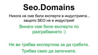 Seo.Domains
Никога не сме били експерти в индустрията...
защото SEO не е индустрия!
Винаги сме били експерти по
разграбването :)
Не ви трябва експертиза за да грабите.
Трябва само да започнете.
 