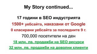 My Story continued...
17 години в SEO индустрията
1500+ уебсайта, наказани от Google
0 класирани уебсайта за последните 9 г.
700,000 посетители на ден
18 млн. лв. продажби на SEO ресурси
32 млн. лв. продажби на доволни клиенти
 