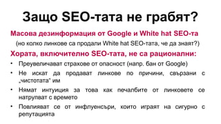 Защо SEO-тата не грабят?
Масова дезинформация от Google и White hat SEO-та
(но колко линкове са продали White hat SEO-тата, че да знаят?)
Хората, включително SEO-тата, не са рационални:
• Преувеличават страхове от опасност (напр. бан от Google)
• Не искат да продават линкове по причини, свързани с
„чистотата“ им
• Нямат интуиция за това как печалбите от линковете се
натрупват с времето
• Повлияват се от инфлуенсъри, които играят на сигурно с
репутацията
 