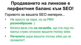 Продаването на линкове е
перфектния баланс към SEO!
Горивото за вашата SEO империя...

Не просто за пари, но за PBN
разнообразие :)

Когато вече сте на печалба, ще сте под по-
малък стрес относно вашите money sites

Печелите дори вашите money sites да се
провалят!
 
