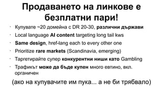 Продаването на линкове е
безплатни пари!
•
Купувате ~20 домейна с DR 20-30, различни държави
•
Local language AI content targeting long tail kws
•
Same design, href-lang each to every other one
•
Prioritize rare markets (Scandinavia, emerging)
•
Таргетирайте супер конкурентни ниши като Gambling
•
Трафикът може да бъде купен много евтино, вкл.
органичен
(ако на купувачите им пука... а не би трябвало)
 