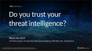 © 2019 AT&T IntellectualProperty. AT&T, Globe logo, andDIRECTV are registeredtrademarksandservice marks of
AT&T IntellectualPropertyand/or AT&T afliated companies. Allother marksare the property oftheir respectve owners.
Do you trust your
threat intelligence?
Black Hat 2019
Christopher Doman, Principle Informaton Security Engineer, AT&T Alien Labs - @chrisdoman
 