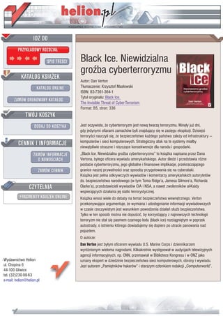 IDZ DO
         PRZYK£ADOWY ROZDZIA£

                           SPIS TRE CI   Black Ice. Niewidzialna
                                         gro ba cyberterroryzmu
           KATALOG KSI¥¯EK
                                         Autor: Dan Verton
                      KATALOG ONLINE     T³umaczenie: Krzysztof Mas³owski
                                         ISBN: 83-7361-364-1
                                         Tytu³ orygina³u: Black Ice.
       ZAMÓW DRUKOWANY KATALOG           The Invisible Threat of Cyber-Terrorism
                                         Format: B5, stron: 336
              TWÓJ KOSZYK
                    DODAJ DO KOSZYKA     Jest oczywiste, ¿e cyberterroryzm jest now¹ twarz¹ terroryzmu. Minê³y ju¿ dni,
                                         gdy jedynymi ofiarami zamachów byli znajduj¹cy siê w zasiêgu eksplozji. Dzisiejsi
                                         terrory ci nauczyli siê, ¿e bezpieczeñstwo ka¿dego pañstwa zale¿y od infrastruktury —
         CENNIK I INFORMACJE             komputerów i sieci komputerowych. Strategiczny atak na te systemy mia³by
                                         niew¹tpliwie straszne i niszcz¹ce konsekwencje dla narodu i gospodarki.
                   ZAMÓW INFORMACJE      „Black Ice. Niewidzialna gro ba cyberterroryzmu” to ksi¹¿ka napisana przez Dana
                     O NOWO CIACH        Vertona, by³ego oficera wywiadu amerykañskiego. Autor ledzi i przedstawia ró¿ne
                                         postacie cyberterroryzmu, jego globalne i finansowe implikacje, przekraczaj¹cego
                       ZAMÓW CENNIK      granice naszej prywatno ci oraz sposoby przygotowania siê na cyberataki.
                                         Ksi¹¿ka jest pe³na odkrywczych wywiadów i komentarzy amerykañskich autorytetów
                                         ds. bezpieczeñstwa narodowego (w tym Toma Ridge’a, Jamesa Gilmore’a, Richarda
                 CZYTELNIA               Clarke’a), przedstawicieli wywiadów CIA i NSA, a nawet zwolenników al-Kaidy
                                         wspieraj¹cych dzia³ania jej siatki terrorystycznej.
          FRAGMENTY KSI¥¯EK ONLINE       Ksi¹¿ka wnosi wiele do debaty na temat bezpieczeñstwa wewnêtrznego. Verton
                                         przekonywuj¹co argumentuje, ¿e wymiana i udostêpnianie informacji wywiadowczych
                                         w czasie rzeczywistym jest warunkiem powodzenia dzia³añ s³u¿b bezpieczeñstwa.
                                         Tylko w ten sposób mo¿na nie dopu ciæ, by korzystaj¹cy z najnowszych technologii
                                         terroryzm nie sta³ siê pasmem czarnego lodu (black ice) rozci¹gniêtym w poprzek
                                         autostrady, o istnieniu którego dowiadujemy siê dopiero po utracie panowania nad
                                         pojazdem.
                                         O autorze:
                                         Dan Verton jest by³ym oficerem wywiadu U.S. Marine Corps i dziennikarzem
                                         wyró¿nionym wieloma nagrodami. Kilkakrotnie wystêpowa³ w audycjach telewizyjnych
                                         agencji informacyjnych, np. CNN, przemawia³ w Bibliotece Kongresu i w ONZ jako
Wydawnictwo Helion                       uznany ekspert w dziedzinie bezpieczeñstwa sieci komputerowych, obrony i wywiadu.
ul. Chopina 6                            Jest autorem „Pamiêtników hakerów” i starszym cz³onkiem redakcji „Computerworld”.
44-100 Gliwice
tel. (32)230-98-63
e-mail: helion@helion.pl
 