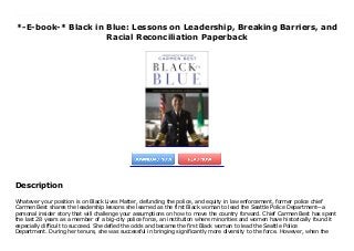 *-E-book-* Black in Blue: Lessons on Leadership, Breaking Barriers, and
Racial Reconciliation Paperback
Whatever your position is on Black Lives Matter, defunding the police, and equity in law enforcement, former police chief Carmen Best shares the leadership lessons she learned as the first Black woman to lead the Seattle Police Department—a personal insider story that will challenge your assumptions on how to move the country forward. Chief Carmen Best has spent the last 28 years as a member of a big-city police force, an institution where minorities and women have historically found it especially difficult to succeed. She defied the odds and became the first Black woman to lead the Seattle Police Department. During her tenure, she was successful in bringing significantly more diversity to the force. However, when the city council cut her budget amid months of protests against police violence, she had no choice but to step aside. Without the city’s support, she felt she wouldn’t be able to continue changing the status quo of the police force from within.Throughout her career, Chief Best has learned lessons that those coming up behind her can benefit from. In this book, she will use her story to share those urgent lessons. Readers will read about:How Chief Best grew up to believe in the change she set out to create.Her early days in the police force, including lessons from the academy and her time on patrol.How she progressed in her career within a primarily white law enforcement culture and the events that led to her becoming Chief.How she built her team and overcame the politics involved in her high-level position until the call for defunding came.Carmen Best teaches readers the core qualities and mindset to persevere and rise through the ranks, even within a workplace whose culture and leadership must be challenged, and policies changed on the way to achieving that vision. Her motivating story serves as a master class in guiding principles for anyone striving to serve their community and rise to the highest echelon of success.
Description
Whatever your position is on Black Lives Matter, defunding the police, and equity in law enforcement, former police chief
Carmen Best shares the leadership lessons she learned as the first Black woman to lead the Seattle Police Department—a
personal insider story that will challenge your assumptions on how to move the country forward. Chief Carmen Best has spent
the last 28 years as a member of a big-city police force, an institution where minorities and women have historically found it
especially difficult to succeed. She defied the odds and became the first Black woman to lead the Seattle Police
Department. During her tenure, she was successful in bringing significantly more diversity to the force. However, when the
 