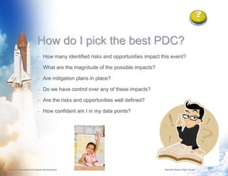 How do I pick the best PDC?
                          •    How many identified risks and opportunities impact this event?

                          •    What are the magnitude of the possible impacts?

                          •    Are mitigation plans in place?

                          •    Do we have control over any of these impacts?

                          •    Are the risks and opportunities well defined?

                          •    How confident am I in my data points?




National Aeronautics and Space Administration                                      Marshall Space Flight Center   12
 