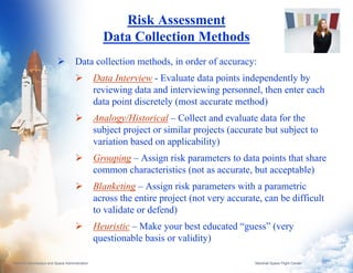 Risk Assessment
                                                  Data Collection Methods
                                     Data collection methods, in order of accuracy:
                                                Data Interview - Evaluate data points independently by
                                                reviewing data and interviewing personnel, then enter each
                                                data point discretely (most accurate method)
                                                Analogy/Historical – Collect and evaluate data for the
                                                subject project or similar projects (accurate but subject to
                                                variation based on applicability)
                                                Grouping – Assign risk parameters to data points that share
                                                common characteristics (not as accurate, but acceptable)
                                                Blanketing – Assign risk parameters with a parametric
                                                across the entire project (not very accurate, can be difficult
                                                to validate or defend)
                                                Heuristic – Make your best educated “guess” (very
                                                questionable basis or validity)

National Aeronautics and Space Administration                                              Marshall Space Flight Center   6
 