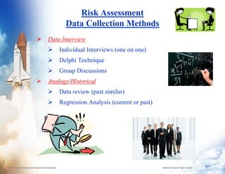 Risk Assessment
                                                  Data Collection Methods
                                     Data Interview
                                                Individual Interviews (one on one)
                                                Delphi Technique
                                                Group Discussions
                                     Analogy/Historical
                                                Data review (past similar)
                                                Regression Analysis (current or past)




National Aeronautics and Space Administration                                           Marshall Space Flight Center   7
 