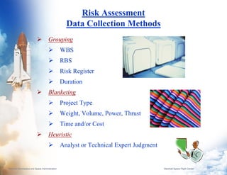 Risk Assessment
                                                  Data Collection Methods
                                     Grouping
                                                WBS
                                                RBS
                                                Risk Register
                                                Duration
                                     Blanketing
                                                Project Type
                                                Weight, Volume, Power, Thrust
                                                Time and/or Cost
                                     Heuristic
                                                Analyst or Technical Expert Judgment


National Aeronautics and Space Administration                                          Marshall Space Flight Center   8
 