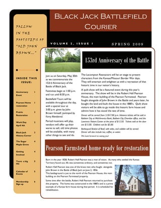 Black Jack Battlefield
FOLLOW                              Courier
IN THE

FOOTSTEPS OF
                         V OL UME             2,      ISSUE         1                       SPRING 2009
“OLD JOHN

BROWN…”

                                                             153rd Anniversary of the Battle
                     Join us on Saturday, May 30th       The Lecompton Reenactors will be on stage to present
INSIDE THIS          as we commemorate the               characters from the Kansas/Missouri Border War days.
   ISSUE:            153rd Anniversary of the            They will entertain and enlighten us with a recreation of that
                     Battle of Black Jack.               historic time in our nation’s history.

                     Festivities begin at 1:00 p.m.      A quilt show will be a featured event during this year’s
Anniversary      1
                     and run until 8:30 p.m.             anniversary. The show will be in the Robert Hall Pearson
Event
                                                         House, the main building of the Pearson Farmstead. Pearson
                     Battlefield Tours will be           fought alongside of John Brown in the Battle and years later, he
Pearson Home     1   available throughout the day,       bought the land and built the house in the 1880’s. Quilt show
restoration          with a special tour at              visitors will be able to go inside this historic farm house and
                     3:00 p.m. given by John             admire how it has stood the test of time.
Prairie          2
                     Brown himself, portrayed by
Restoration                                              Dinner will be served from 5:30-7:00 p.m. Advance tickets will be sold in
                     Kerry Altenbernd.
                                                         Baldwin City at Mid-America Bank, Baldwin City Chamber office, and the
Work Day         2
                     Period musicians will play,         Lawrence Visitors Center at the price of $12.50. Tickets sold at the door
April 4th            vendors will offer up their         are $15.00. Children eat for $5.00.
                     wares to sell, old time photos      Barbequed Brisket of Beef, with sides, and cobbler will be served.
Black Jack       3   will be available, with many        Dinner will also include tea, coffee, or water.
History Corner       other things to see and do.         We look forward to seeing you!

The Sugar        4


                     Pearson Farmstead home ready for restoration
Maple Grove


Getting          4
Involved

                     Born in the year 1828, Robert Hall Pearson was a man of vision. As many who settled the Kansas
Tours a big      5
Hit                  Territory found out, life was sometimes ordinary, and sometimes not.
                     Robert Hall Pearson was one of the brave men who fought alongside
                     John Brown in the Battle of Black Jack on June 2, 1856.
Calendar of      5
Events               This battleground is just to the north of the Pearson House, the main
                     building on the Pearson Farmstead property.

Membership       6
                     Some time after the battle, Robert Hall Pearson returned to purchase
Sign up              this property. The home was constructed in the 1880’s and is a prime
                     example of a Kansas farm house during that period. It is scheduled for
                     rehabilitation.
 