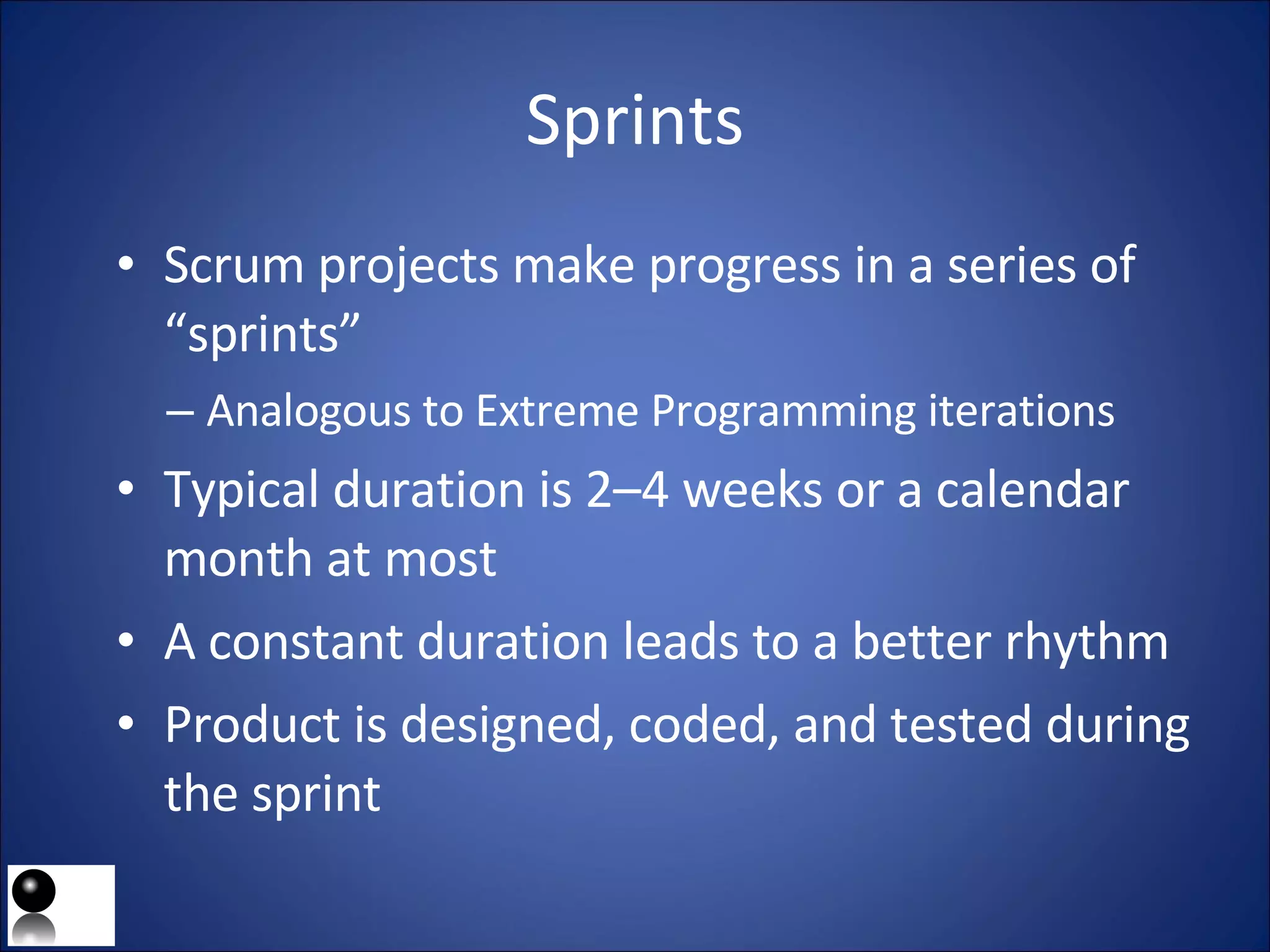 Sprints Scrum projects make progress in a series of “sprints” Analogous to Extreme Programming iterations Typical duration is 2–4 weeks or a calendar month at most A constant duration leads to a better rhythm Product is designed, coded, and tested during the sprint 