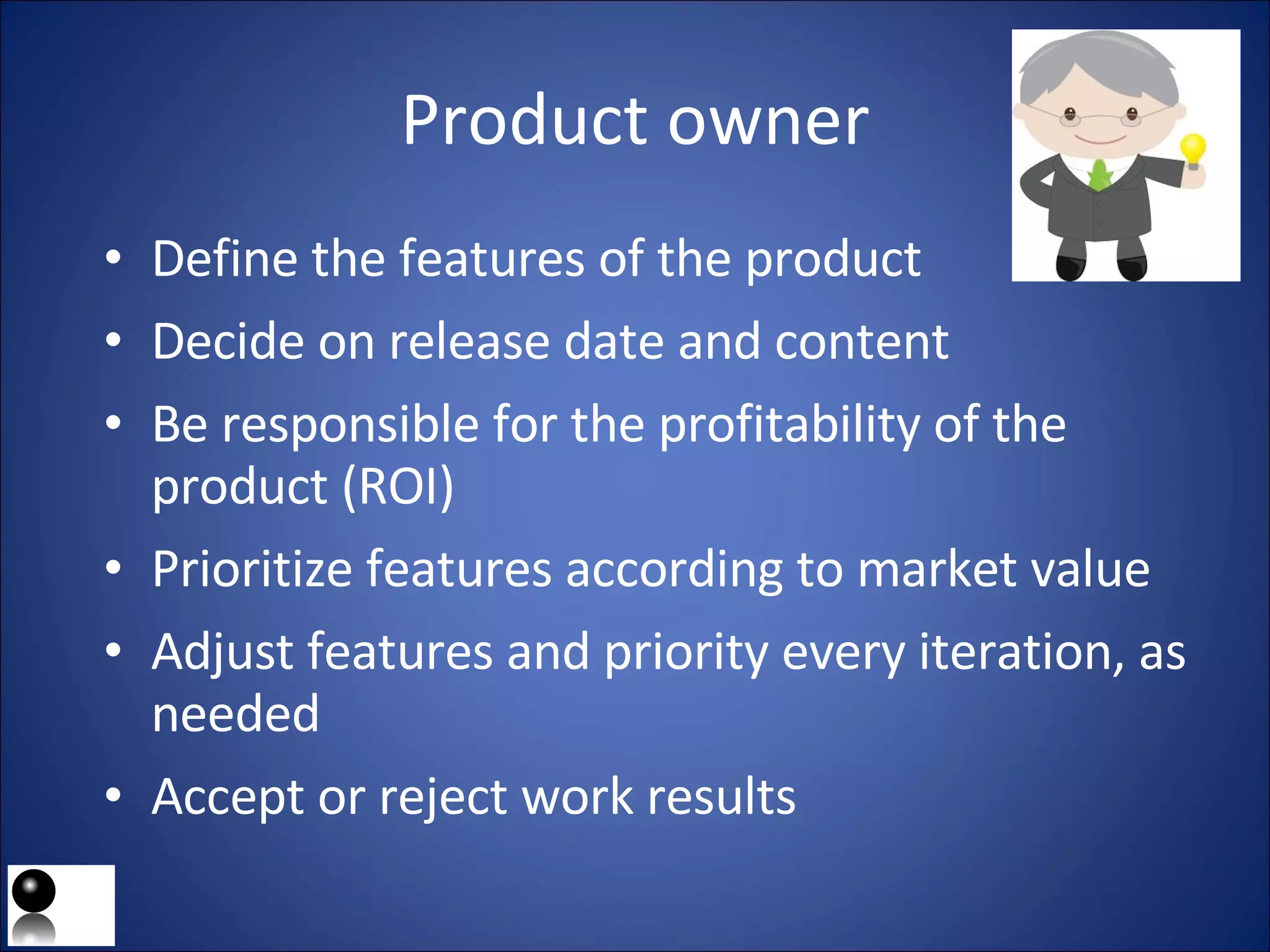 Product owner Define the features of the product Decide on release date and content Be responsible for the profitability of the product (ROI) Prioritize features according to market value  Adjust features and priority every iteration, as needed   Accept or reject work results 