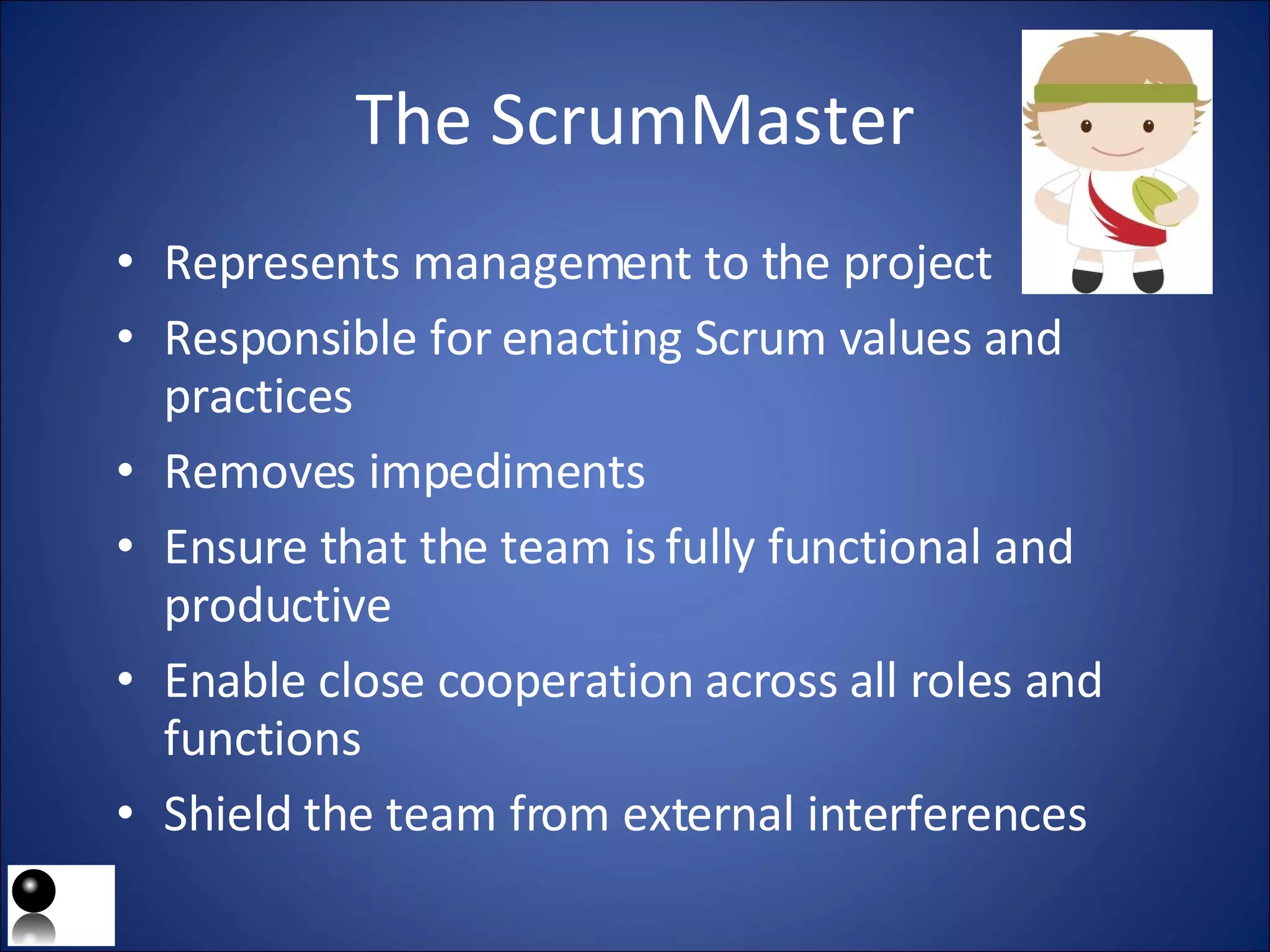 The ScrumMaster Represents management to the project Responsible for enacting Scrum values and practices Removes impediments  Ensure that the team is fully functional and productive Enable close cooperation across all roles and functions Shield the team from external interferences 