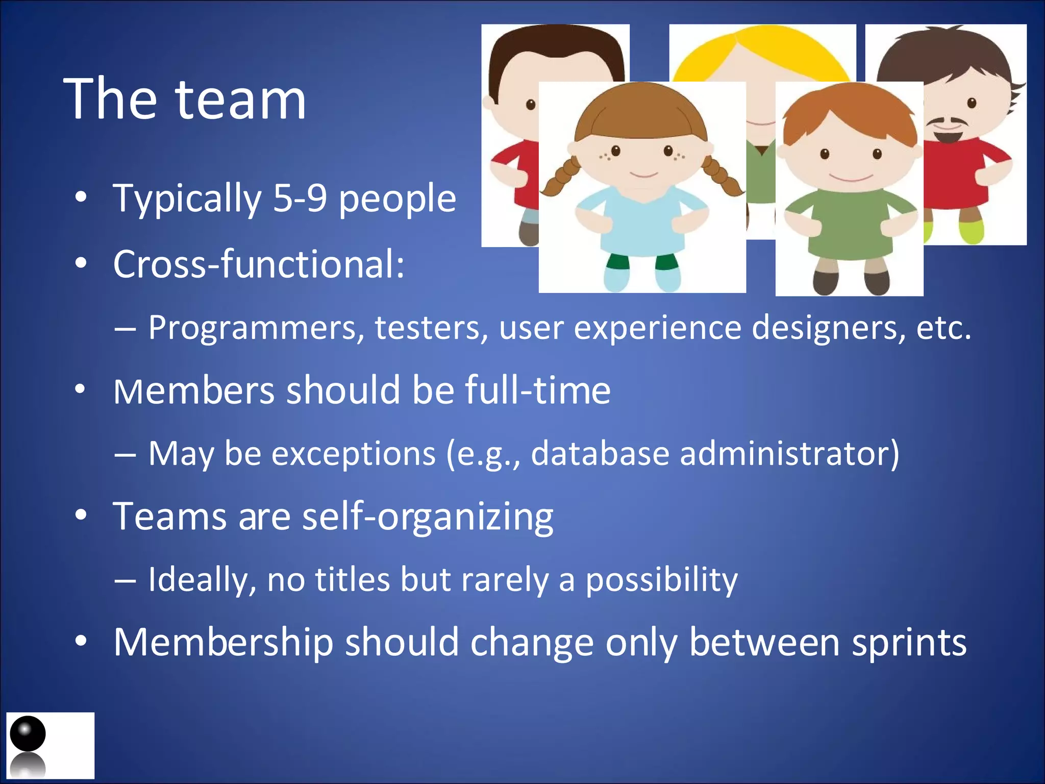 The team Typically 5-9 people Cross-functional: Programmers, testers, user experience designers, etc. M embers should be full-time May be exceptions (e.g., database administrator) Teams are self-organizing Ideally, no titles but rarely a possibility Membership should change only between sprints 