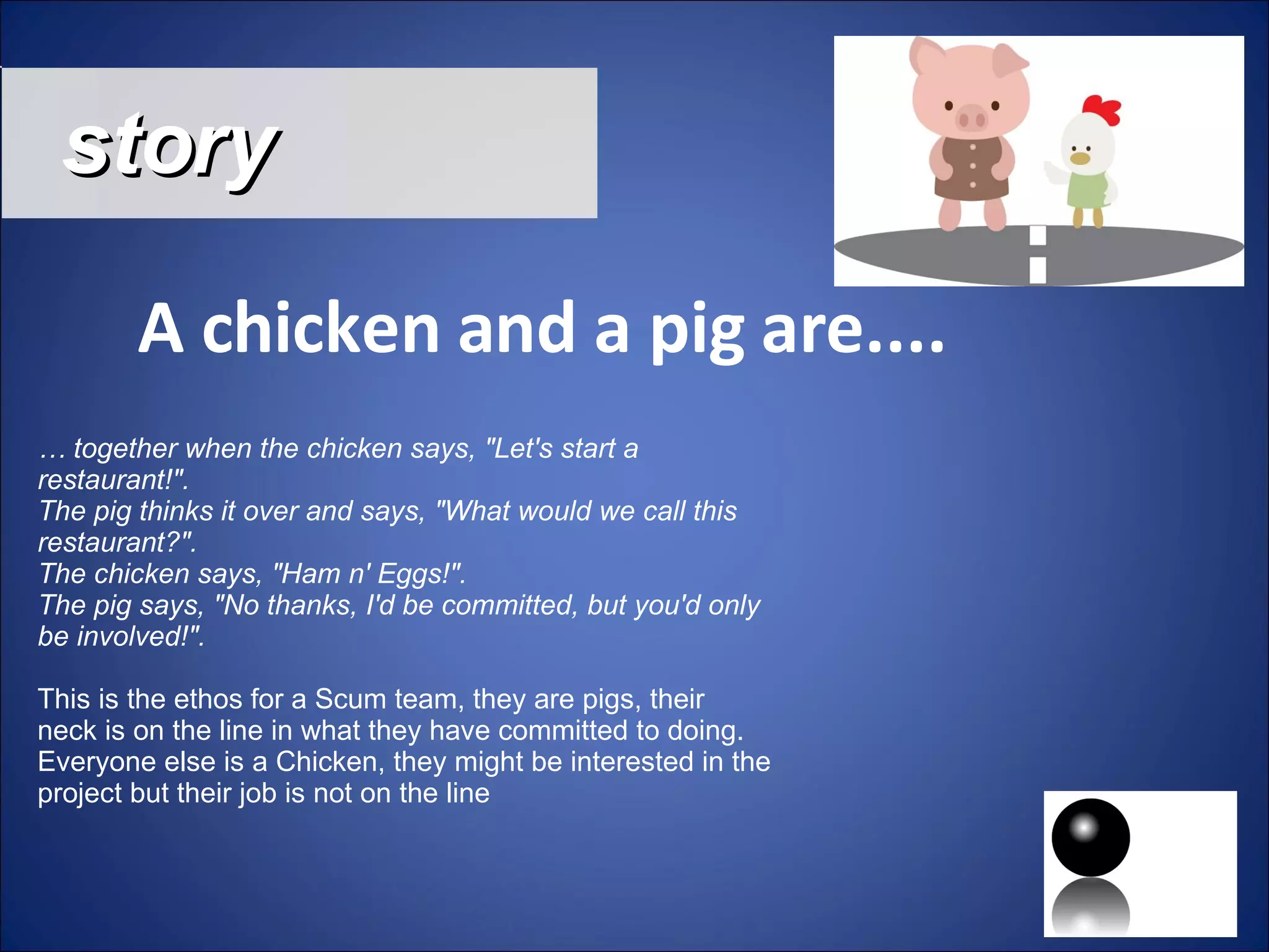 story A chicken and a pig are.... …  together when the chicken says, &quot;Let's start a restaurant!&quot;. The pig thinks it over and says, &quot;What would we call this restaurant?&quot;. The chicken says, &quot;Ham n' Eggs!&quot;. The pig says, &quot;No thanks, I'd be committed, but you'd only be involved!&quot;.  This is the ethos for a Scum team, they are pigs, their neck is on the line in what they have committed to doing. Everyone else is a Chicken, they might be interested in the project but their job is not on the line 