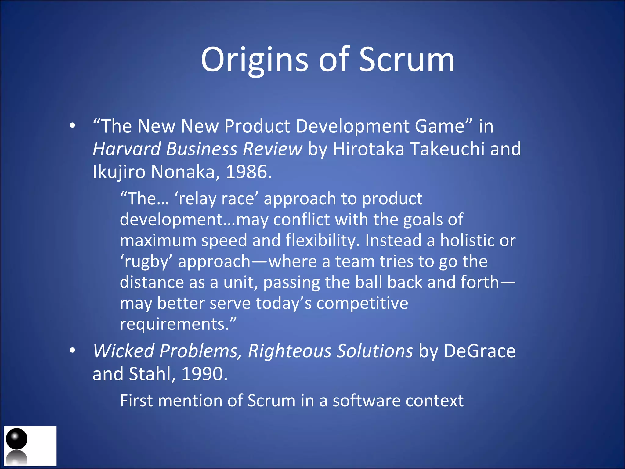 Origins of Scrum “ The New New Product Development Game” in  Harvard Business Review  by Hirotaka Takeuchi and Ikujiro Nonaka , 1986. “ The… ‘relay race’ approach to product development…may conflict with the goals of maximum speed and flexibility. Instead a holistic or ‘rugby’ approach—where a team tries to go the distance as a unit, passing the ball back and forth—may better serve today’s competitive requirements.” Wicked Problems, Righteous Solutions  by DeGrace and Stahl, 1990. First mention of Scrum in a software context 
