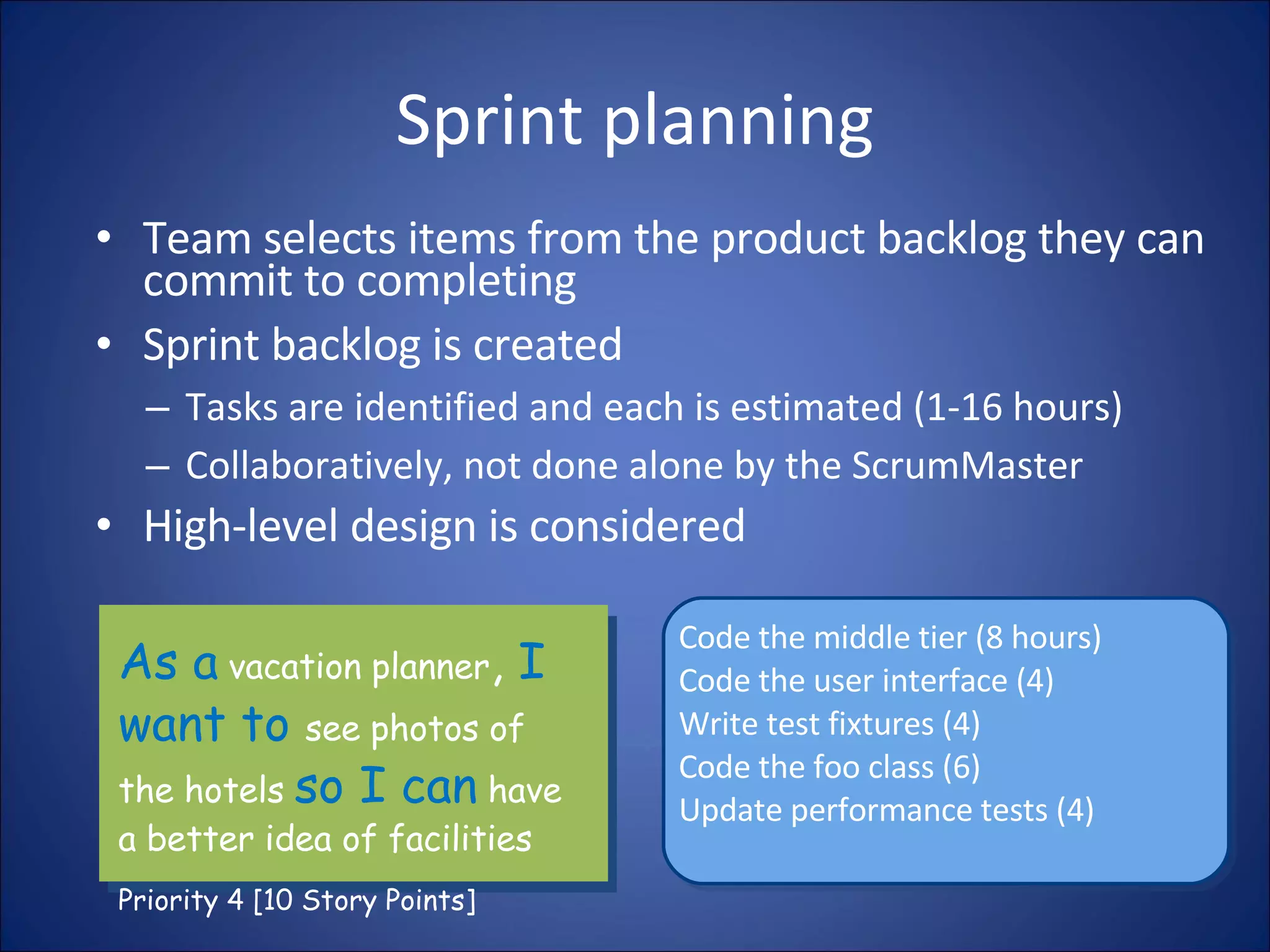 Sprint planning Team selects items from the product backlog they can commit to completing Sprint backlog is created Tasks are identified and each is estimated (1-16 hours) Collaboratively, not done alone by the ScrumMaster High-level design is considered As a  vacation planner ,  I want to  see photos of the hotels  so I can  have a better idea of facilities Priority 4 [10 Story Points] Code the middle tier (8 hours) Code the user interface (4) Write test fixtures (4) Code the foo class (6) Update performance tests (4) 