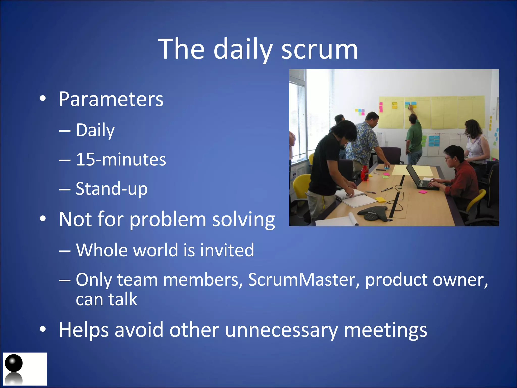 The daily scrum Parameters Daily 15-minutes Stand-up Not for problem solving Whole world is invited Only team members, ScrumMaster, product owner, can talk Helps avoid other unnecessary meetings 