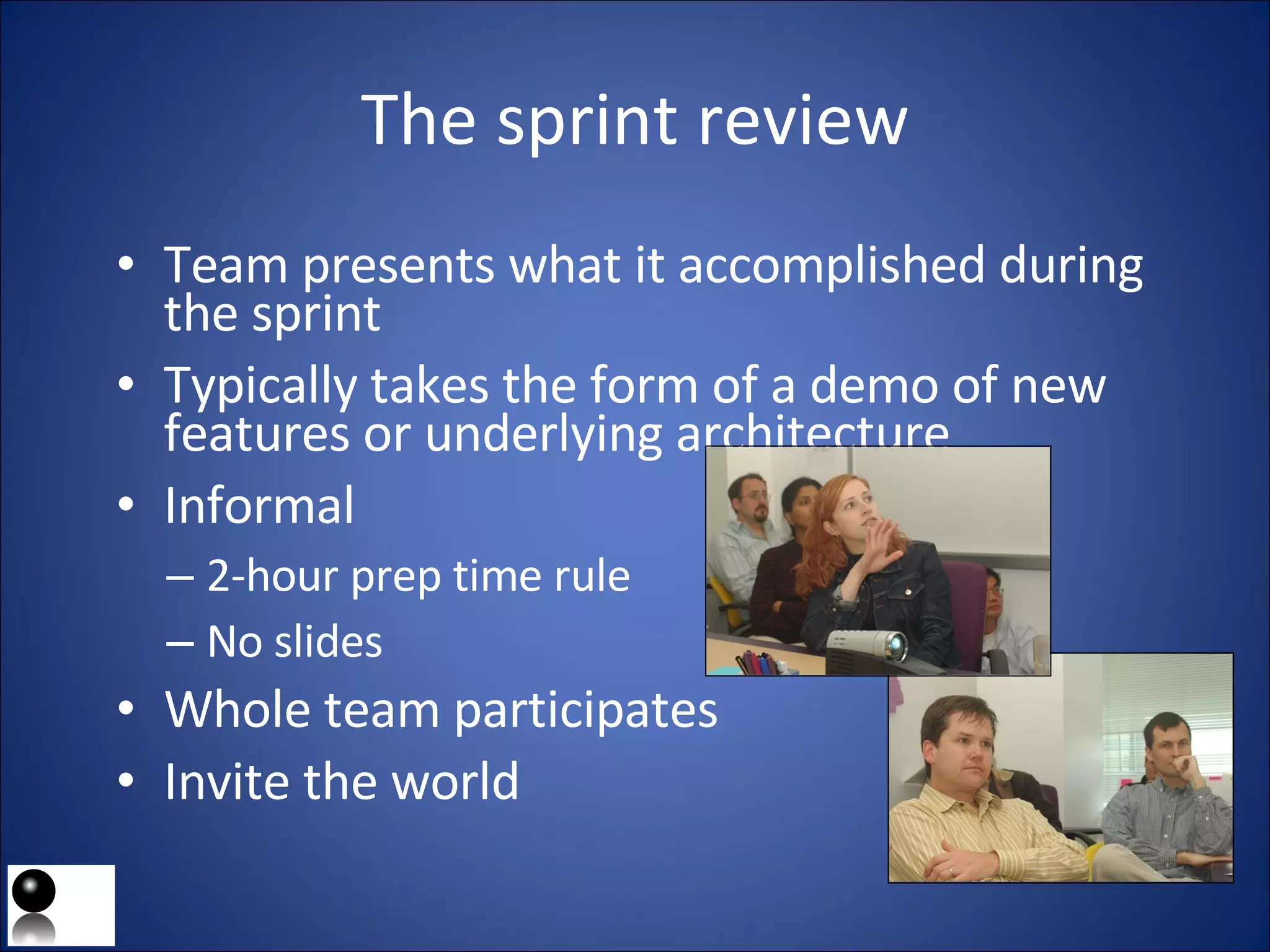 The sprint review Team presents what it accomplished during the sprint Typically takes the form of a demo of new features or underlying architecture Informal 2-hour prep time rule No slides Whole team participates Invite the world 