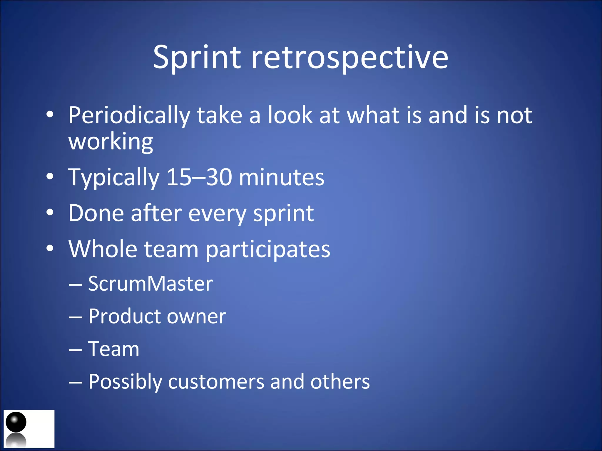 Sprint retrospective Periodically take a look at what is and is not working Typically 15–30 minutes Done after every sprint Whole team participates ScrumMaster Product owner Team Possibly customers and others 