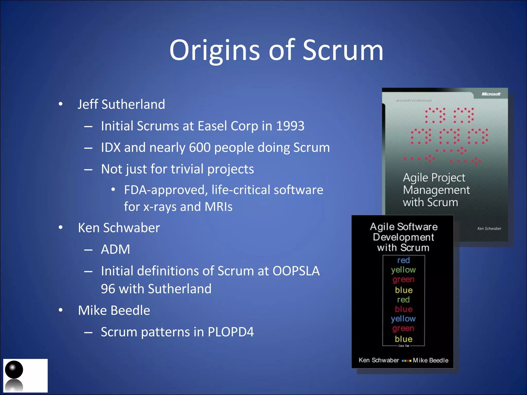 Origins of Scrum Jeff Sutherland Initial Scrums at Easel Corp in 1993 IDX and nearly 600 people doing Scrum Not just for trivial projects FDA-approved, life-critical software for x-rays and MRIs Ken Schwaber ADM Initial definitions of Scrum at OOPSLA 96 with Sutherland Mike Beedle Scrum patterns in PLOPD4 