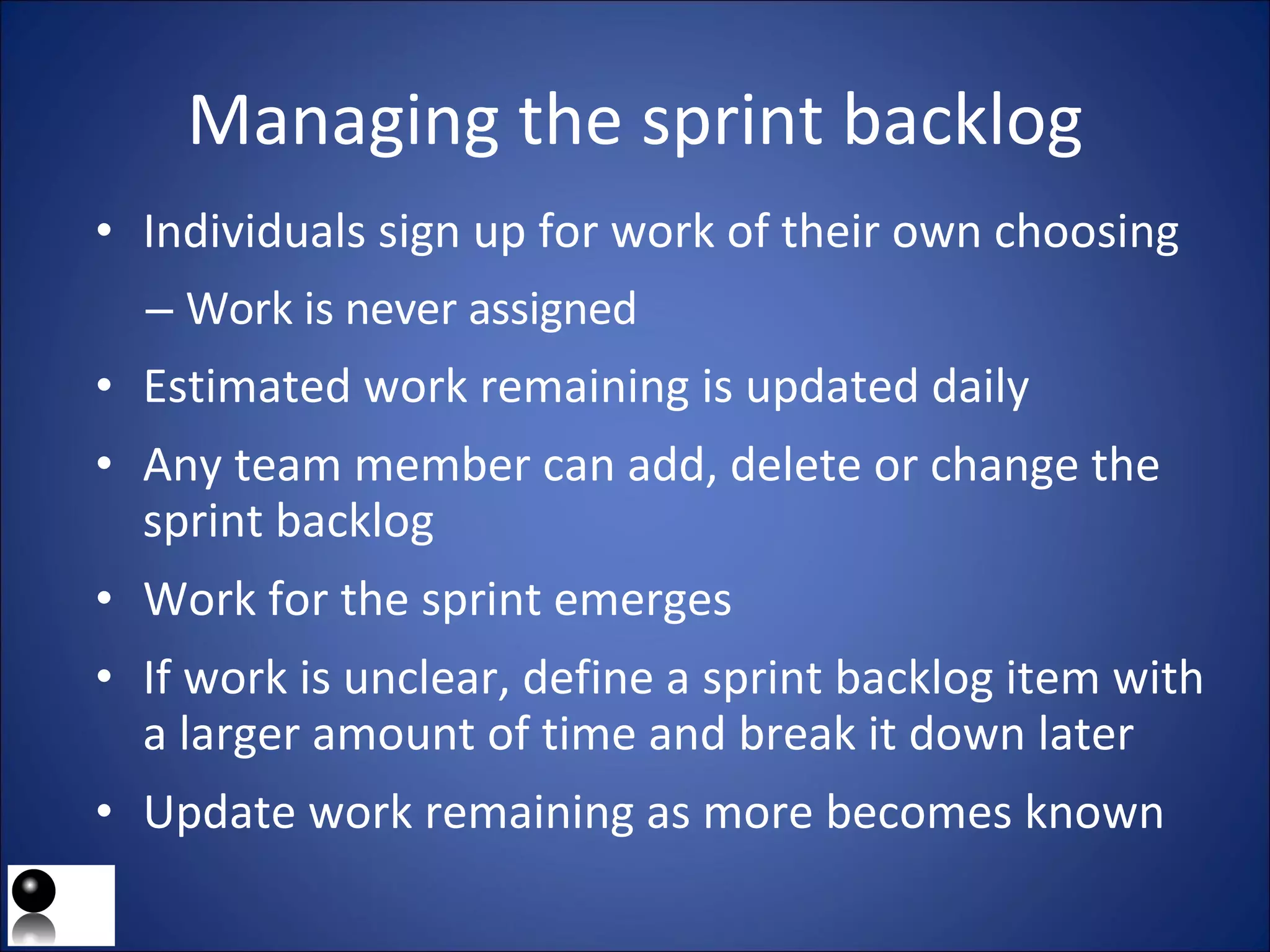 Managing the sprint backlog Individuals sign up for work of their own choosing Work is never assigned Estimated work remaining is updated daily Any team member can add, delete or change the sprint backlog Work for the sprint emerges If work is unclear, define a sprint backlog item with a larger amount of time and break it down later Update work remaining as more becomes known 