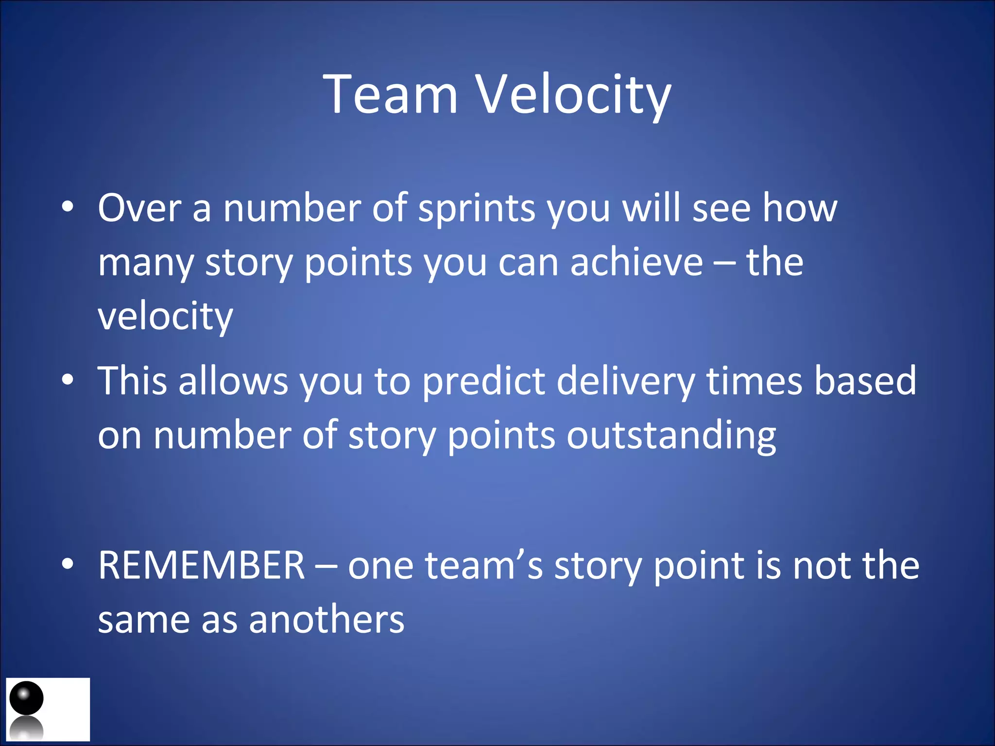 Team Velocity Over a number of sprints you will see how many story points you can achieve – the velocity This allows you to predict delivery times based on number of story points outstanding REMEMBER – one team’s story point is not the same as anothers  