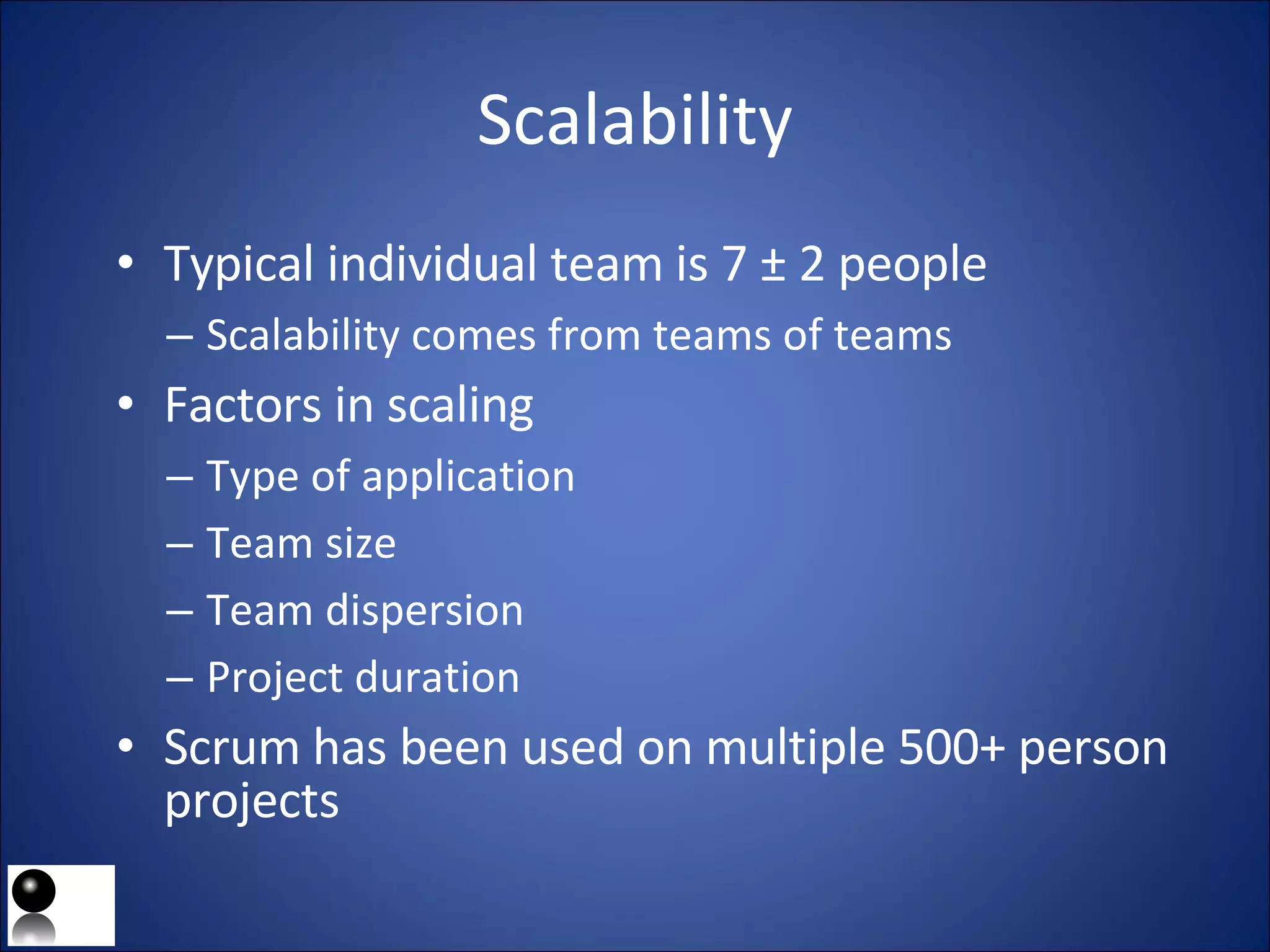 Scalability Typical individual team is 7 ± 2 people Scalability comes from teams of teams Factors in scaling Type of application Team size Team dispersion Project duration Scrum has been used on multiple 500+ person projects 