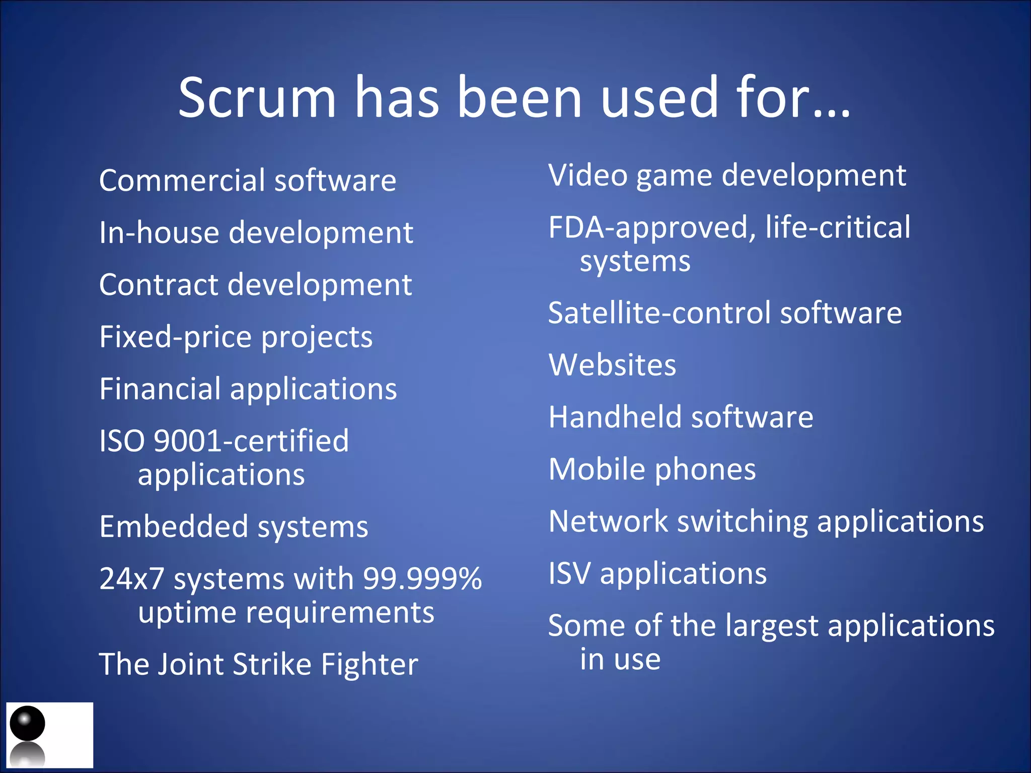 Scrum has been used for… Commercial software In-house development Contract development Fixed-price projects Financial applications ISO 9001-certified applications Embedded systems 24x7 systems with 99.999% uptime requirements The Joint Strike Fighter Video game development FDA-approved, life-critical systems Satellite-control software Websites Handheld software Mobile phones Network switching applications ISV applications Some of the largest applications in use 