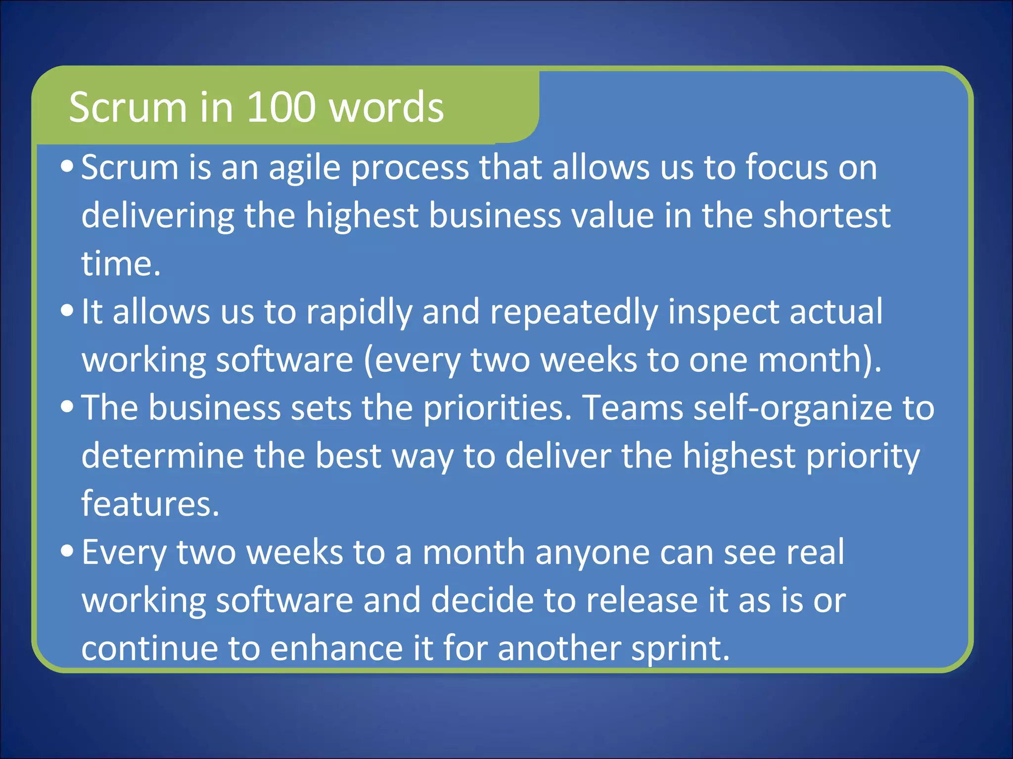Scrum is an agile process that allows us to focus on delivering the highest business value in the shortest time.  It allows us to rapidly and repeatedly inspect actual working software (every two weeks to one month). The business sets the priorities. Teams self-organize to determine the best way to deliver the highest priority features.  Every two weeks to a month anyone can see real working software and decide to release it as is or continue to enhance it for another sprint. Scrum in 100 words 