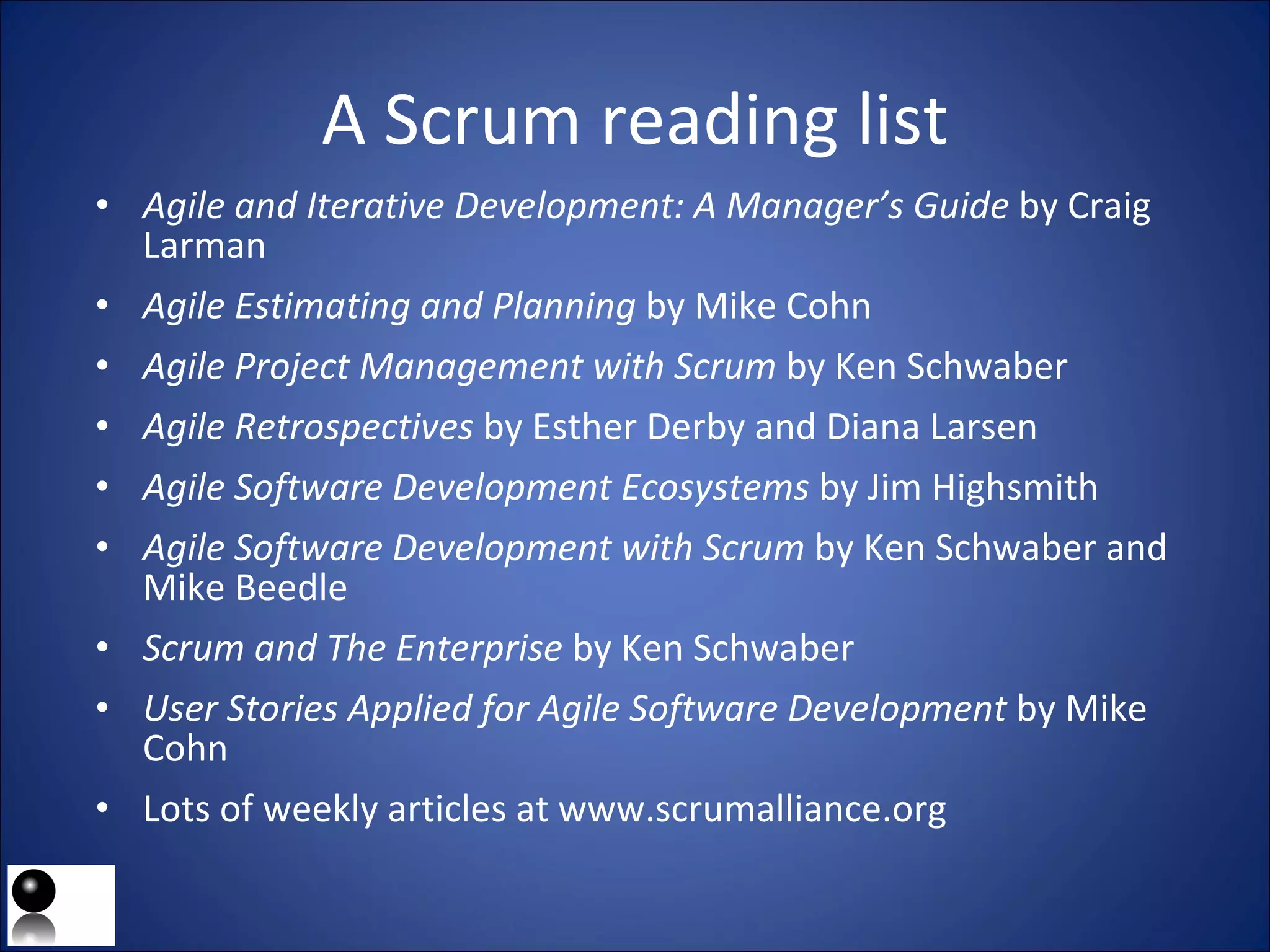 A Scrum reading list Agile and Iterative Development: A Manager’s Guide  by Craig Larman Agile Estimating and Planning  by Mike Cohn Agile Project Management   with Scrum  by Ken Schwaber Agile Retrospectives  by Esther Derby and Diana Larsen Agile Software Development Ecosystems  by Jim Highsmith Agile Software Development with Scrum  by Ken Schwaber and  Mike Beedle Scrum and The Enterprise  by Ken Schwaber User Stories Applied for Agile Software Development  by Mike Cohn Lots of weekly articles at www.scrumalliance.org 