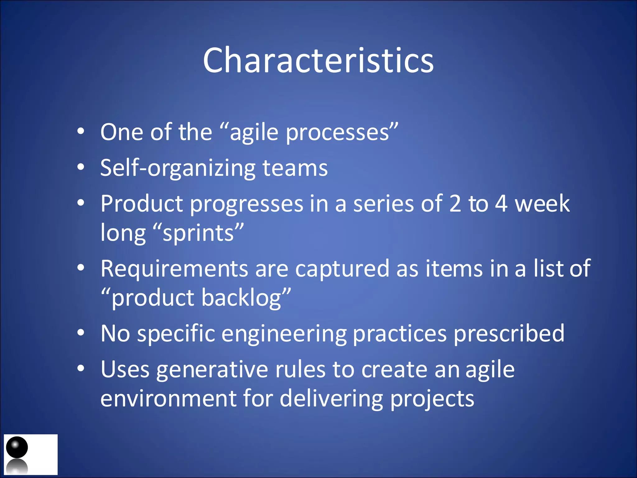 Characteristics One of the “agile processes” Self-organizing teams Product progresses in a series of 2 to 4 week long “sprints” Requirements are captured as items in a list of “product backlog” No specific engineering practices prescribed Uses generative rules to create an agile environment for delivering projects 