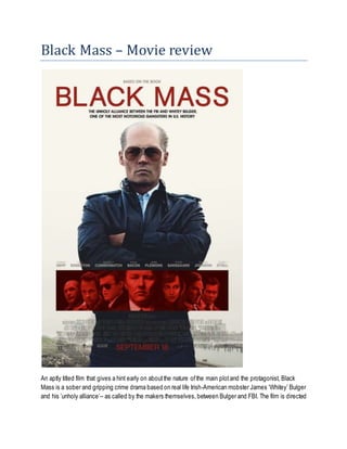 Black Mass – Movie review
An aptly titled film that gives a hint early on aboutthe nature ofthe main plotand the protagonist, Black
Mass is a sober and gripping crime drama based on real life Irish-American mobster James ‘Whitey’ Bulger
and his ’unholy alliance’– as called by the makers themselves, between Bulger and FBI. The film is directed
 