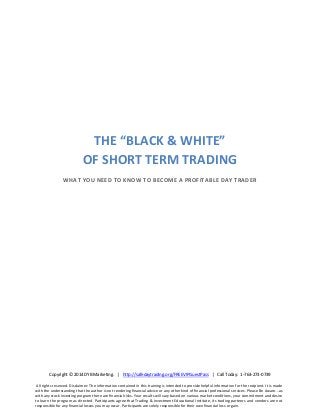 THE “BLACK & WHITE”
OF SHORT TERM TRADING
WHAT YOU NEED TO KNOW TO BECOME A PROFITABLE DAY TRADER

Copyright © 2014 DYB Marketing. | http://safedaytrading.org/FREEVIPGuestPass | Call Today: 1-763-273-0739
All rights reserved. Disclaimer: The information contained in this training is intended to provide helpful information for the recipient. It is made
with the understanding that the author is not rendering financial advice or any other kind of financial professional services. Please Be Aware...as
with any stock investing program there are financial risks. Your results will vary based on various market conditions, your commitment and desire
to learn the program as directed. Participants agree that Trading & Investment Educational Institute, its trading partners and vendors are not
responsible for any financial losses you may occur. Participants are solely responsible for their own financial loss or gain.

 