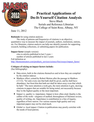 Practical Applications of
                       Do-It-Yourself Citation Analysis
                                        Steve Black
                              Serials and Reference Librarian
                           The College of Saint Rose, Albany, NY
June 11, 2012

Rationale for using citation analysis:
       The study of patterns and frequencies of citations is an objective,
quantitative way to measure the impact of journals, authors, institutions, nations,
etc. For librarians, citation analysis can help one identify journals for supporting
research, building collections, or submitting papers for publication.

Impact factor (simple version):
        cites to articles published in last 2 years ÷
        number of articles published in last 2 years
Full definition at
http://thomsonreuters.com/products_services/science/free/essays/impact_factor/

Critiques of relying on impact factors include:
(See bibliography)
      Data errors, both in the citations themselves and in how they are compiled
      by the citation indexes
      Matthew effect, coined by Robert Merton after the passage in Matthew
      (13:12), ―for unto every one that hath shall be given, and he shall have
      abundance: but from him that hath not shall be taken away even that which
      he hath.‖ The more attention a work gets, the more attention it gets, skewing
      citations to papers that are notable for being noted, not necessarily because
      they’re the highest quality or the most important.
      Impact vs. quality vs. importance. Impact is how often cited. Quality is the
      caliber of the work—elegance of method, thoroughness of literature review,
      quality of writing, etc. Importance is contribution to a line of inquiry,
      regardless of how narrow. For various reasons high quality and very
      important papers may not be cited much.
      Global vs. local impact. Citation in publications may poorly correlate with
      the needs of local patrons.
                                          1
 